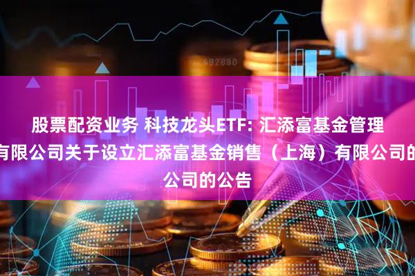 股票配资业务 科技龙头ETF: 汇添富基金管理股份有限公司关于设立汇添富基金销售（上海）有限公司的公告