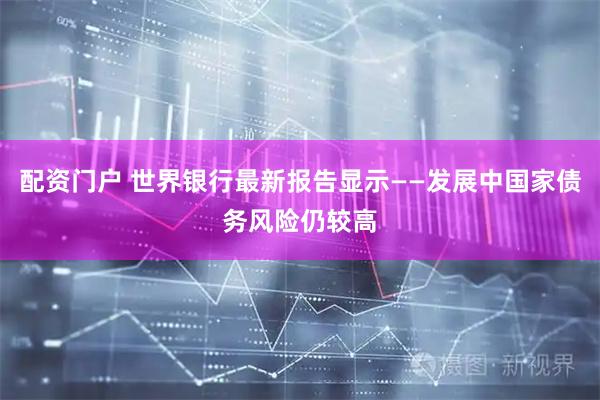 配资门户 世界银行最新报告显示——发展中国家债务风险仍较高