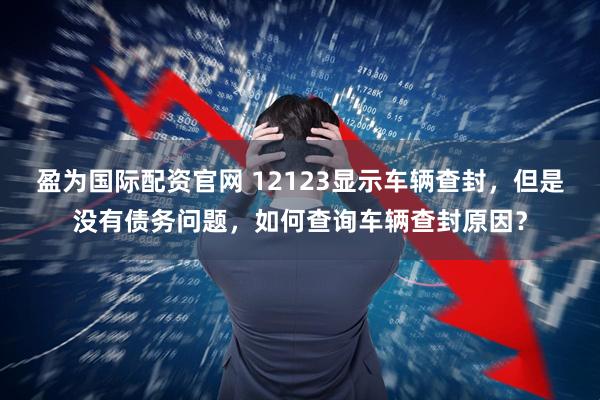 盈为国际配资官网 12123显示车辆查封，但是没有债务问题，如何查询车辆查封原因？