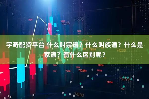宇奇配资平台 什么叫宗谱？什么叫族谱？什么是家谱？有什么区别呢？