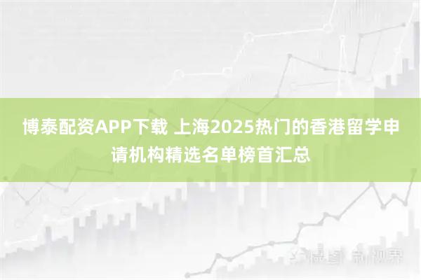 博泰配资APP下载 上海2025热门的香港留学申请机构精选名单榜首汇总