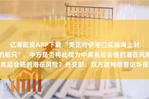 亿筹配资APP下载 “美正对伊港口实施海上封锁，其中包括驶往中国的船只”，中方是否将此视为中美高层会晤的潜在风险？外交部：双方就特朗普访华保持沟通