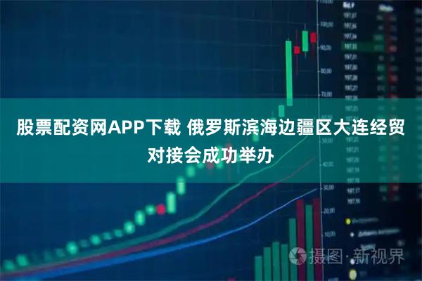 股票配资网APP下载 俄罗斯滨海边疆区大连经贸对接会成功举办