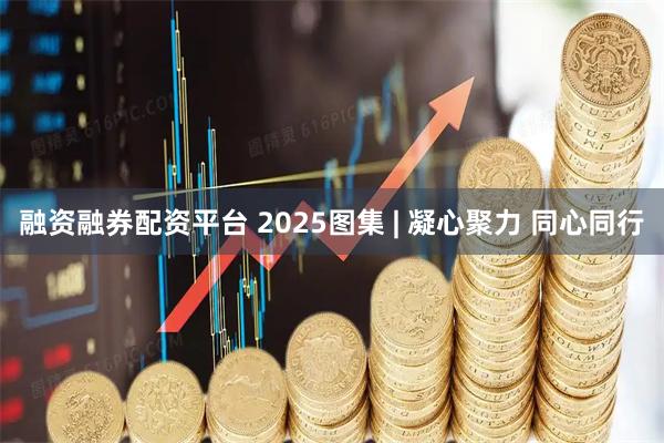 融资融券配资平台 2025图集 | 凝心聚力 同心同行