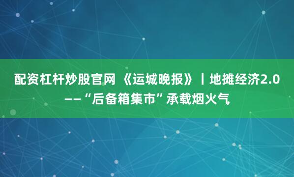配资杠杆炒股官网 《运城晚报》丨地摊经济2.0——“后备箱集市”承载烟火气