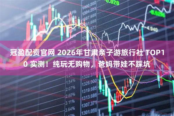 冠盈配资官网 2026年甘肃亲子游旅行社 TOP10 实测！纯玩无购物，爸妈带娃不踩坑
