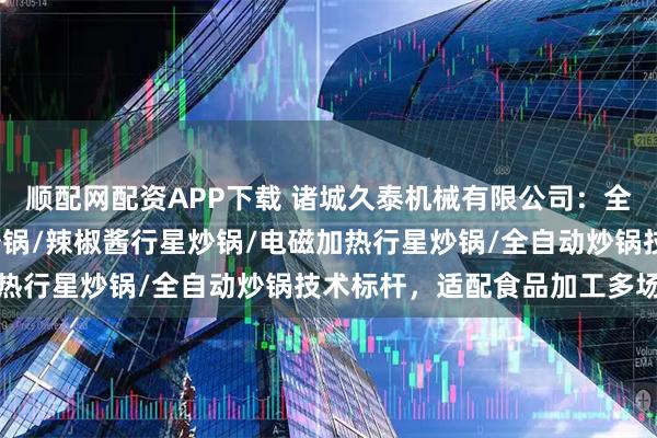 顺配网配资APP下载 诸城久泰机械有限公司：全自动商用炒料机/行星炒锅/辣椒酱行星炒锅/电磁加热行星炒锅/全自动炒锅技术标杆，适配食品加工多场景