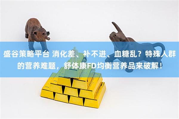 盛谷策略平台 消化差、补不进、血糖乱？特殊人群的营养难题，舒体康FD均衡营养品来破解！