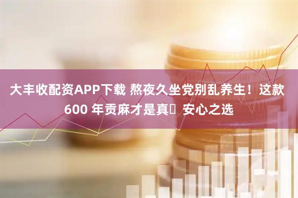 大丰收配资APP下载 熬夜久坐党别乱养生！这款 600 年贡麻才是真・安心之选