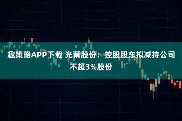 趣策略APP下载 光莆股份：控股股东拟减持公司不超3%股份