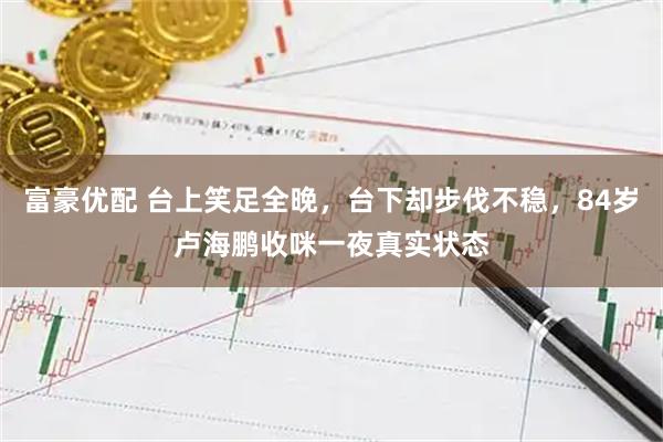 富豪优配 台上笑足全晚，台下却步伐不稳，84岁卢海鹏收咪一夜真实状态