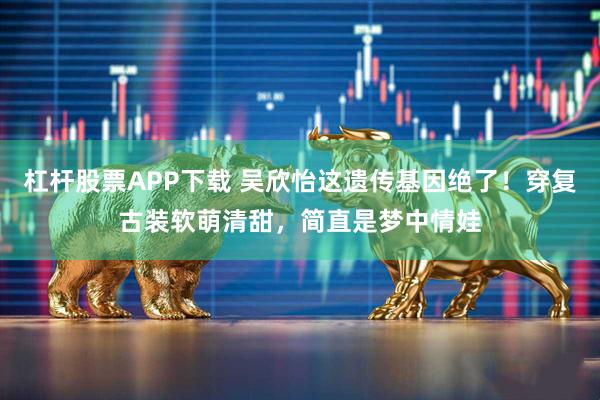 杠杆股票APP下载 吴欣怡这遗传基因绝了！穿复古装软萌清甜，简直是梦中情娃