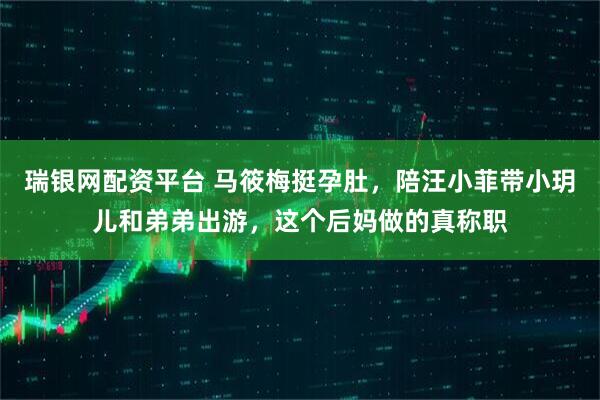 瑞银网配资平台 马筱梅挺孕肚，陪汪小菲带小玥儿和弟弟出游，这个后妈做的真称职