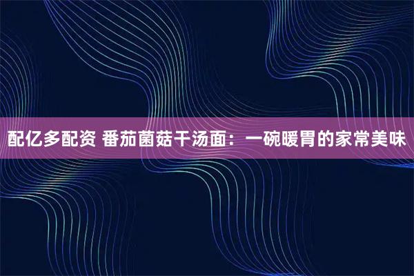 配亿多配资 番茄菌菇干汤面：一碗暖胃的家常美味