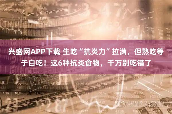 兴盛网APP下载 生吃“抗炎力”拉满，但熟吃等于白吃！这6种抗炎食物，千万别吃错了