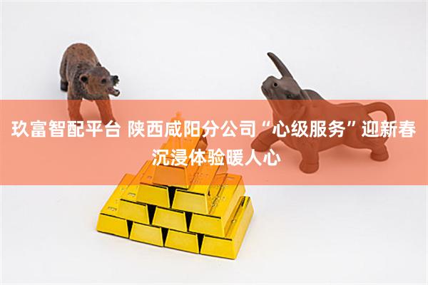 玖富智配平台 陕西咸阳分公司“心级服务”迎新春 沉浸体验暖人心