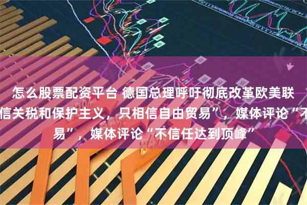 怎么股票配资平台 德国总理呼吁彻底改革欧美联盟，“我们不相信关税和保护主义，只相信自由贸易”，媒体评论“不信任达到顶峰”