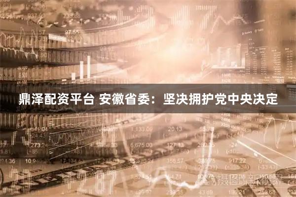 鼎泽配资平台 安徽省委：坚决拥护党中央决定