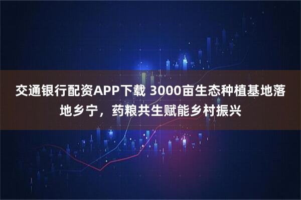 交通银行配资APP下载 3000亩生态种植基地落地乡宁，药粮共生赋能乡村振兴