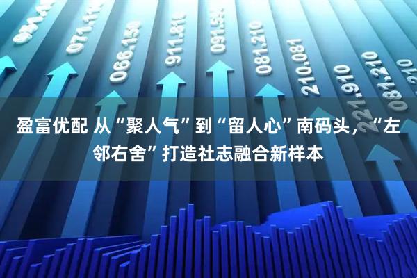 盈富优配 从“聚人气”到“留人心”南码头，“左邻右舍”打造社志融合新样本