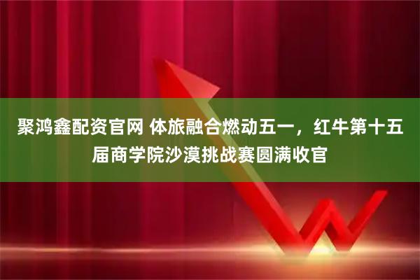 聚鸿鑫配资官网 体旅融合燃动五一，红牛第十五届商学院沙漠挑战赛圆满收官