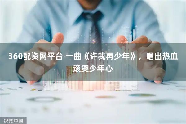 360配资网平台 一曲《许我再少年》，唱出热血滚烫少年心