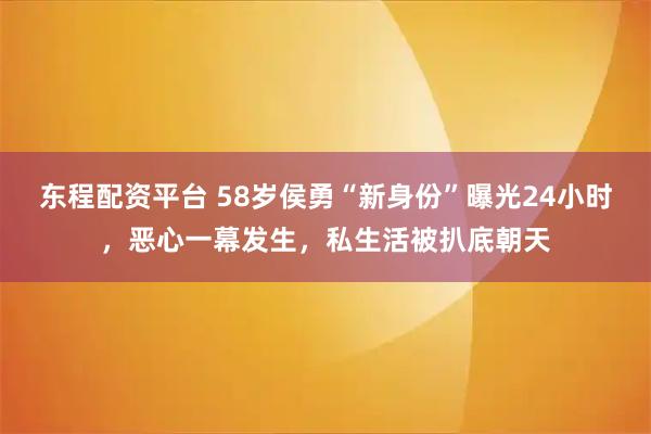东程配资平台 58岁侯勇“新身份”曝光24小时，恶心一幕发生，私生活被扒底朝天